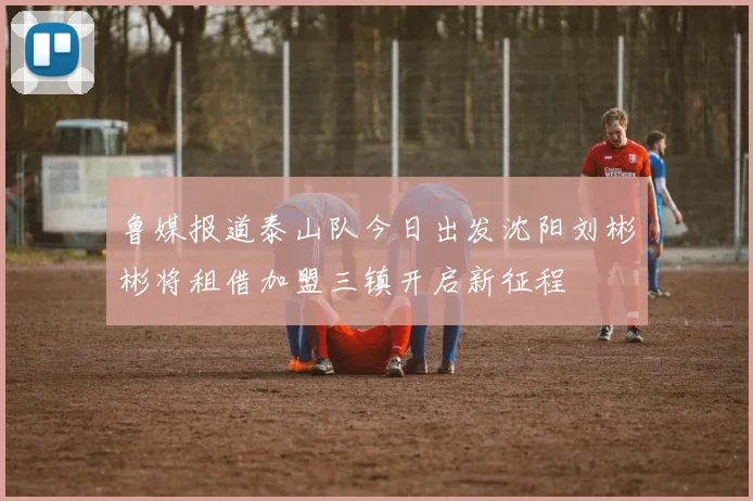 鲁媒报道泰山队今日出发沈阳刘彬彬将租借加盟三镇开启新征程