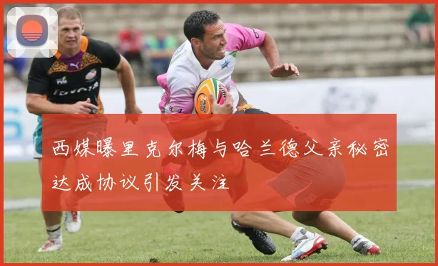 西媒曝里克尔梅与哈兰德父亲秘密达成协议引发关注