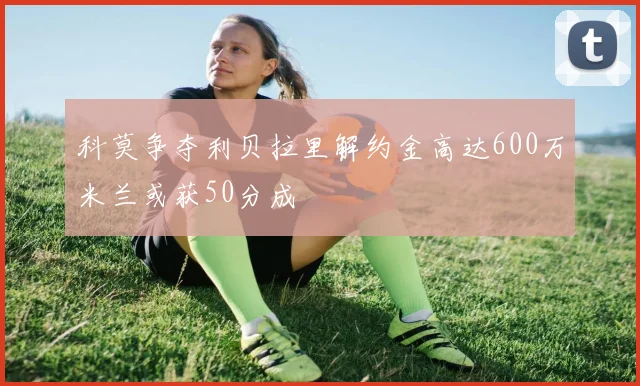 科莫争夺利贝拉里解约金高达600万米兰或获50分成