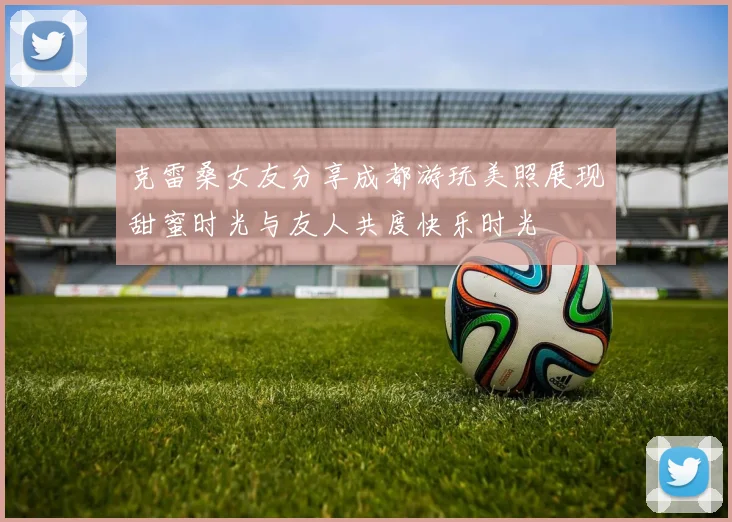 克雷桑女友分享成都游玩美照展现甜蜜时光与友人共度快乐时光