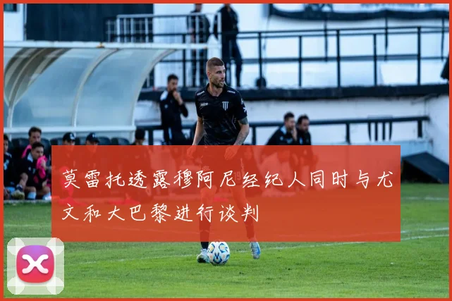 莫雷托透露穆阿尼经纪人同时与尤文和大巴黎进行谈判