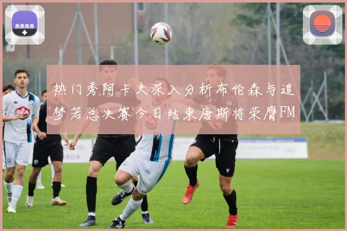 热门秀阿卡夫深入分析布伦森与追梦若总决赛今日结束唐斯将荣膺FMVP