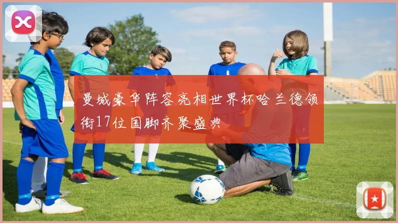 曼城豪华阵容亮相世界杯哈兰德领衔17位国脚齐聚盛典