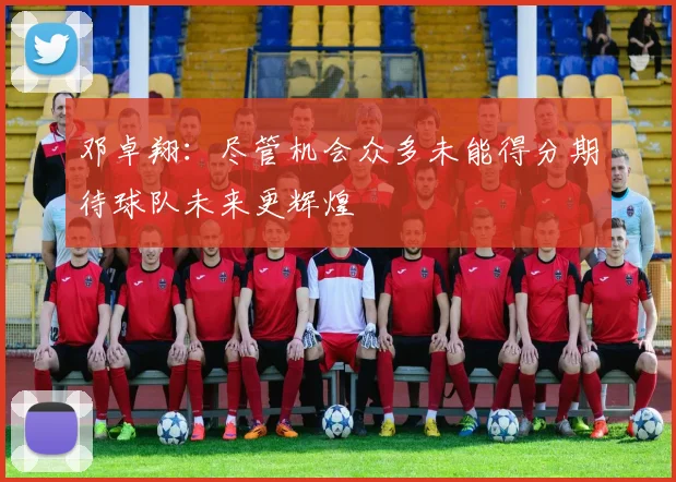 邓卓翔：尽管机会众多未能得分期待球队未来更辉煌