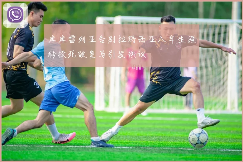 库库雷利亚告别拉玛西亚八年生涯转投死敌皇马引发热议