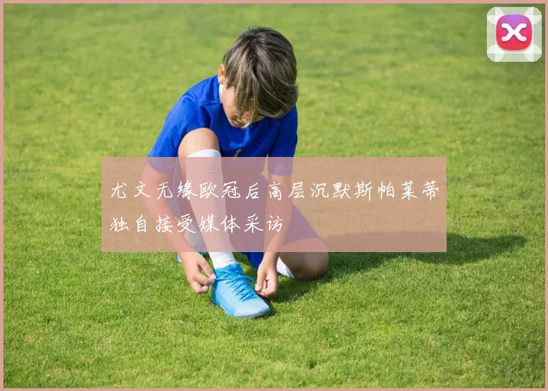 尤文无缘欧冠后高层沉默斯帕莱蒂独自接受媒体采访