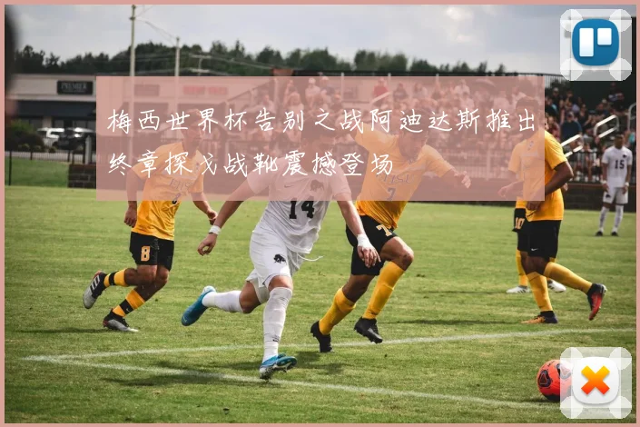 梅西世界杯告别之战阿迪达斯推出终章探戈战靴震撼登场