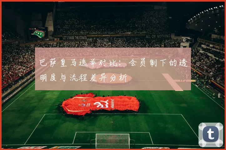 巴萨皇马选举对比：会员制下的透明度与流程差异分析